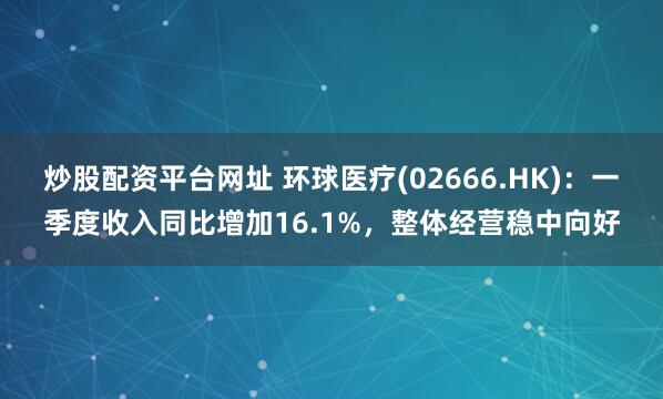 炒股配资平台网址 环球医疗(02666.HK)：一季度收入同比增加16.1%，整体经营稳中向好
