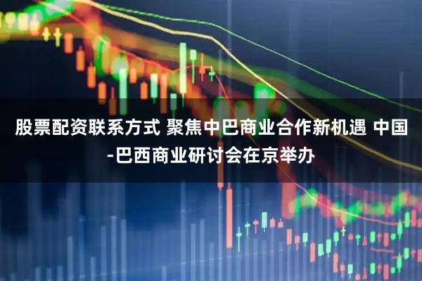 股票配资联系方式 聚焦中巴商业合作新机遇 中国-巴西商业研讨会在京举办