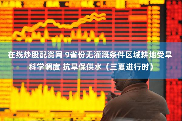在线炒股配资网 9省份无灌溉条件区域耕地受旱 科学调度 抗旱保供水（三夏进行时）
