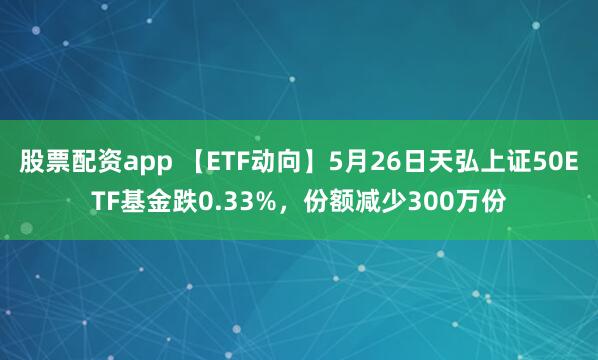 股票配资app 【ETF动向】5月26日天弘上证50ETF基金跌0.33%，份额减少300万份