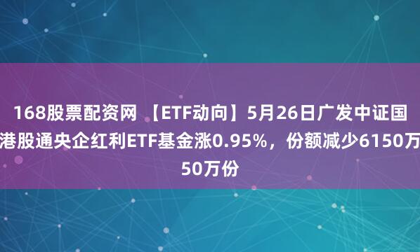 168股票配资网 【ETF动向】5月26日广发中证国新港股通央企红利ETF基金涨0.95%，份额减少6150万份