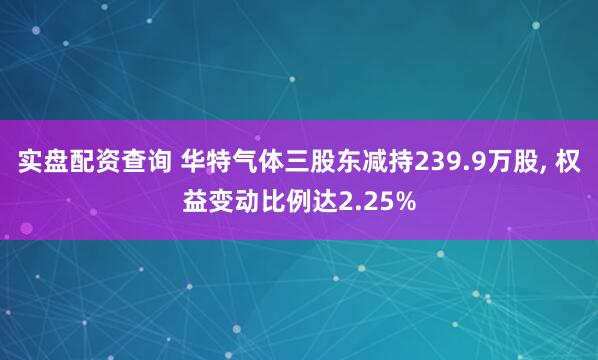 实盘配资查询 华特气体三股东减持239.9万股, 权益变动比例达2.25%