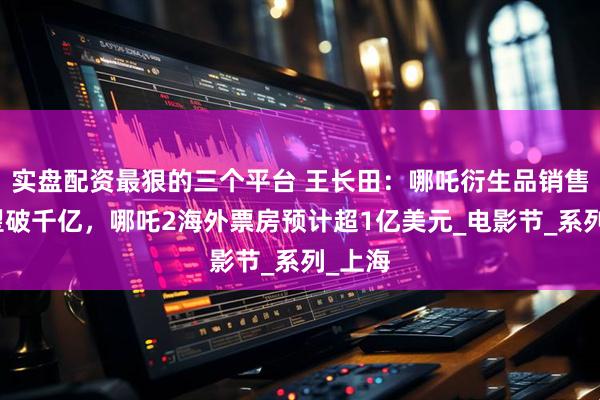 实盘配资最狠的三个平台 王长田：哪吒衍生品销售额有望破千亿，哪吒2海外票房预计超1亿美元_电影节_系列_上海