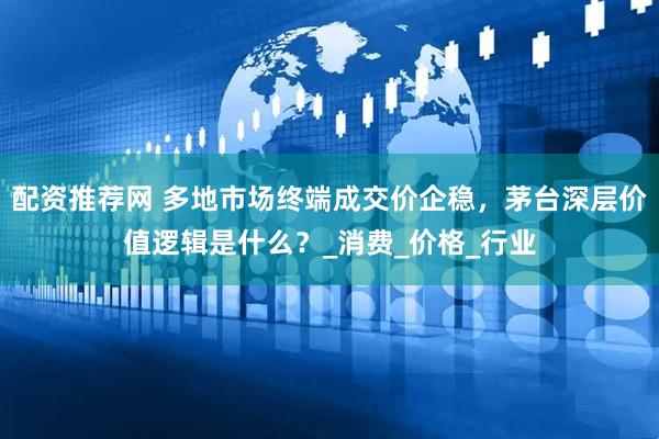 配资推荐网 多地市场终端成交价企稳，茅台深层价值逻辑是什么？_消费_价格_行业