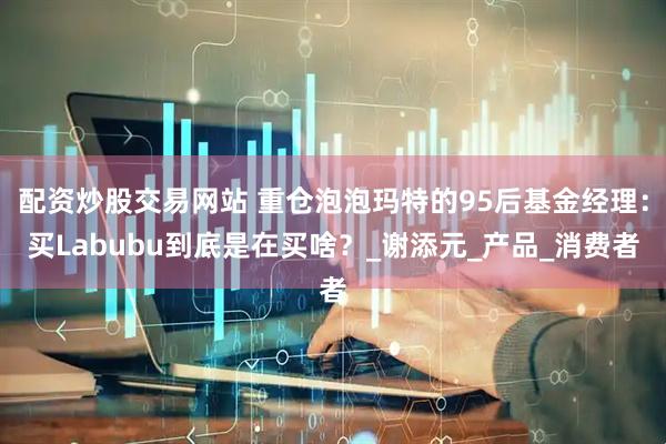 配资炒股交易网站 重仓泡泡玛特的95后基金经理：买Labubu到底是在买啥？_谢添元_产品_消费者