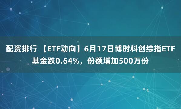 配资排行 【ETF动向】6月17日博时科创综指ETF基金跌0.64%，份额增加500万份