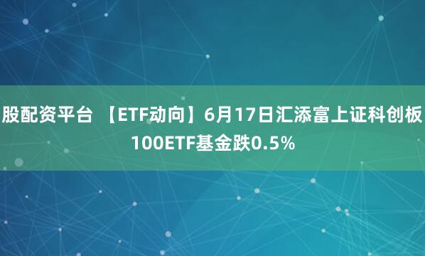 股配资平台 【ETF动向】6月17日汇添富上证科创板100ETF基金跌0.5%