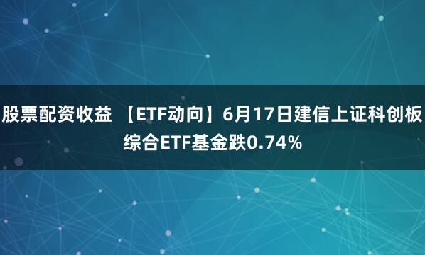 股票配资收益 【ETF动向】6月17日建信上证科创板综合ETF基金跌0.74%