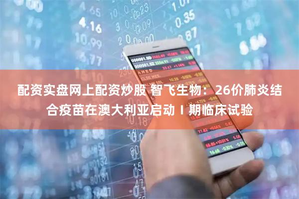 配资实盘网上配资炒股 智飞生物：26价肺炎结合疫苗在澳大利亚启动Ⅰ期临床试验