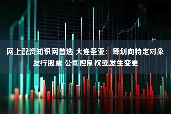 网上配资知识网首选 大连圣亚：筹划向特定对象发行股票 公司控制权或发生变更