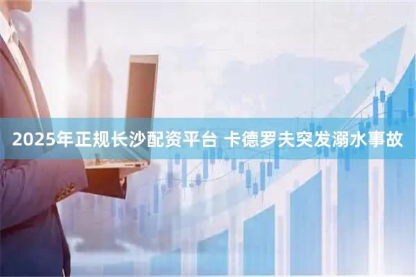 2025年正规长沙配资平台 卡德罗夫突发溺水事故