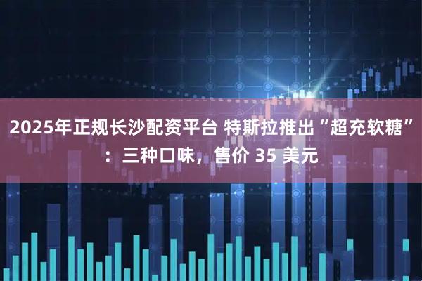 2025年正规长沙配资平台 特斯拉推出“超充软糖”：三种口味，售价 35 美元