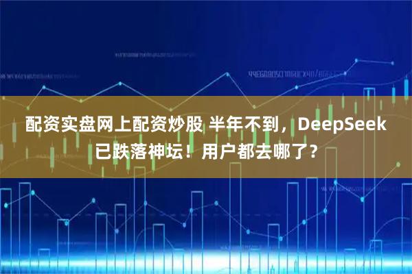 配资实盘网上配资炒股 半年不到，DeepSeek已跌落神坛！用户都去哪了？