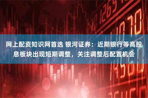 网上配资知识网首选 银河证券：近期银行等高股息板块出现短期调整，关注调整后配置机会