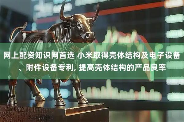 网上配资知识网首选 小米取得壳体结构及电子设备、附件设备专利, 提高壳体结构的产品良率