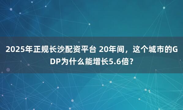 2025年正规长沙配资平台 20年间，这个城市的GDP为什么能增长5.6倍？