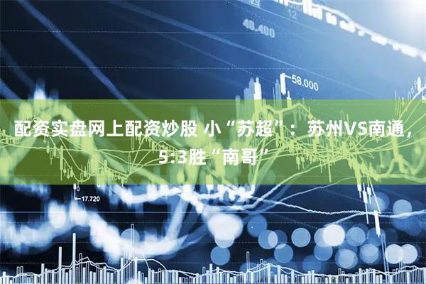 配资实盘网上配资炒股 小“苏超”：苏州VS南通，5:3胜“南哥”