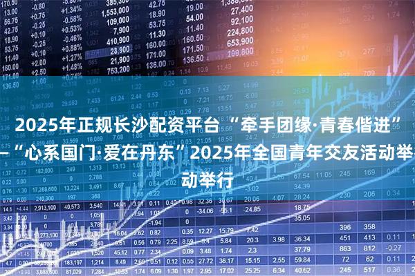 2025年正规长沙配资平台 “牵手团缘·青春偕进”——“心系国门·爱在丹东”2025年全国青年交友活动举行