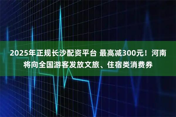 2025年正规长沙配资平台 最高减300元！河南将向全国游客发放文旅、住宿类消费券