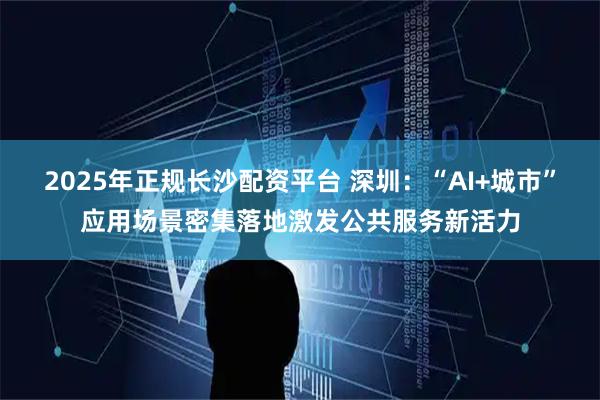 2025年正规长沙配资平台 深圳：“AI+城市”应用场景密集落地激发公共服务新活力