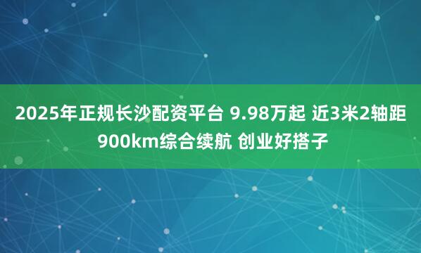 2025年正规长沙配资平台 9.98万起 近3米2轴距 900km综合续航 创业好搭子