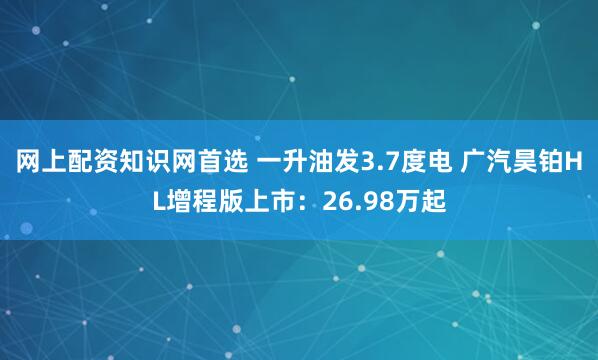 网上配资知识网首选 一升油发3.7度电 广汽昊铂HL增程版上市：26.98万起