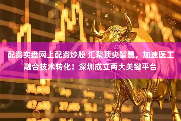 配资实盘网上配资炒股 汇聚顶尖智慧，加速医工融合技术转化！深圳成立两大关键平台