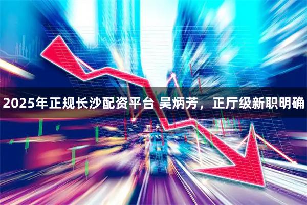 2025年正规长沙配资平台 吴炳芳，正厅级新职明确