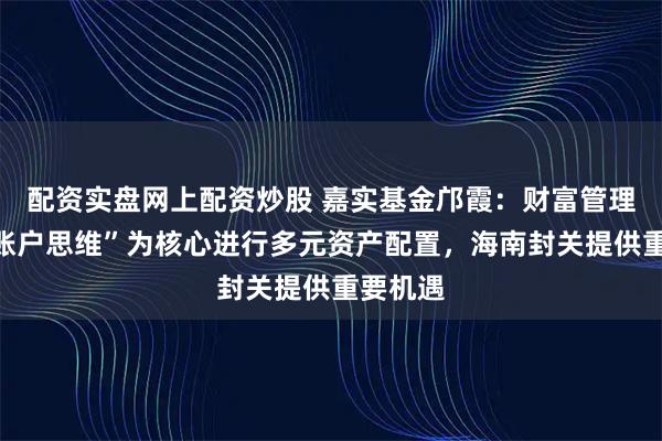 配资实盘网上配资炒股 嘉实基金邝霞：财富管理需以“账户思维”为核心进行多元资产配置，海南封关提供重要机遇