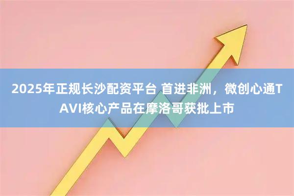 2025年正规长沙配资平台 首进非洲,微创心通TAVI核心产品在摩洛哥获批上市