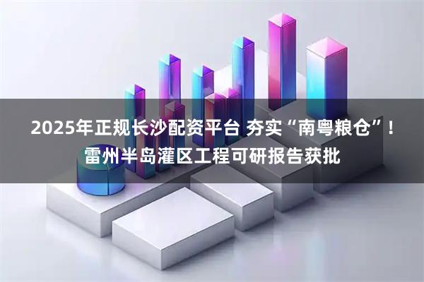 2025年正规长沙配资平台 夯实“南粤粮仓”!雷州半岛灌区工程可研报告获批