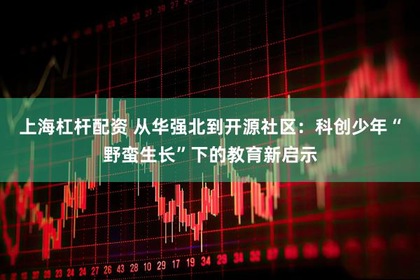 上海杠杆配资 从华强北到开源社区：科创少年“野蛮生长”下的教育新启示