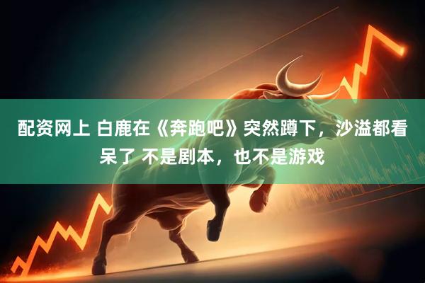 配资网上 白鹿在《奔跑吧》突然蹲下，沙溢都看呆了 不是剧本，也不是游戏