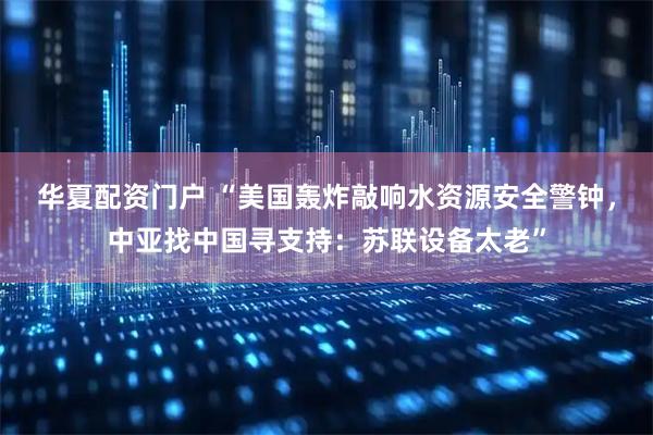 华夏配资门户 “美国轰炸敲响水资源安全警钟，中亚找中国寻支持：苏联设备太老”