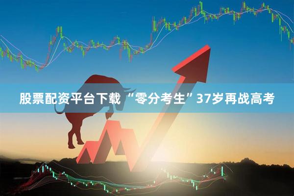 股票配资平台下载 “零分考生”37岁再战高考