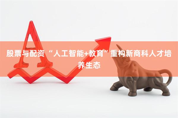 股票与配资 “人工智能+教育”重构新商科人才培养生态
