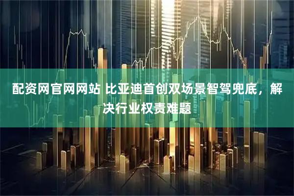 配资网官网网站 比亚迪首创双场景智驾兜底，解决行业权责难题