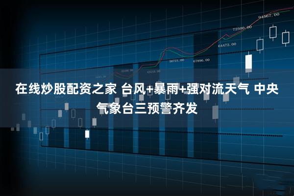 在线炒股配资之家 台风+暴雨+强对流天气 中央气象台三预警齐发