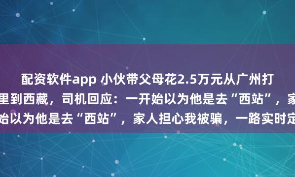 配资软件app 小伙带父母花2.5万元从广州打出租车7天开3000多公里到西藏，司机回应：一开始以为他是去“西站”，家人担心我被骗，一路实时定位