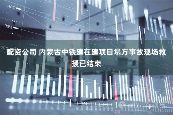 配资公司 内蒙古中铁建在建项目塌方事故现场救援已结束