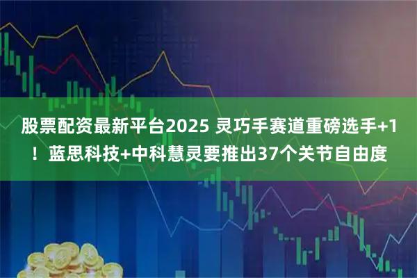 股票配资最新平台2025 灵巧手赛道重磅选手+1！蓝思科技+中科慧灵要推出37个关节自由度