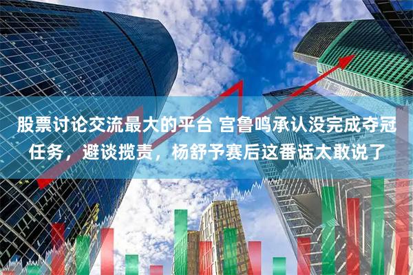 股票讨论交流最大的平台 宫鲁鸣承认没完成夺冠任务,避谈揽责,杨舒予赛后这番话太敢说了