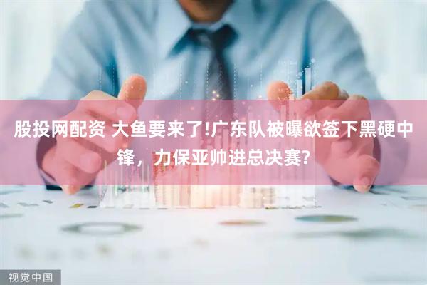 股投网配资 大鱼要来了!广东队被曝欲签下黑硬中锋，力保亚帅进总决赛?